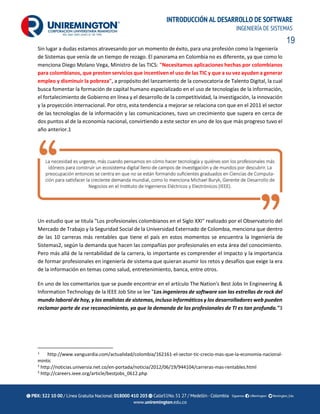 19
INTRODUCCIÓN AL DESARROLLO DE SOFTWARE
INGENIERÍA DE SISTEMAS
Sin lugar a dudas estamos atravesando por un momento de éxito, para una profesión como la Ingeniería
de Sistemas que venía de un tiempo de rezago. El panorama en Colombia no es diferente, ya que como lo
menciona Diego Molano Vega, Ministro de las TICS: "Necesitamos aplicaciones hechas por colombianos
para colombianos, que presten servicios que incentiven el uso de las TIC y que a su vez ayuden a generar
empleo y disminuir la pobreza", a propósito del lanzamiento de la convocatoria de Talento Digital, la cual
busca fomentar la formación de capital humano especializado en el uso de tecnologías de la información,
el fortalecimiento de Gobierno en línea y el desarrollo de la competitividad, la investigación, la innovación
y la proyección internacional. Por otro, esta tendencia a mejorar se relaciona con que en el 2011 el sector
de las tecnologías de la información y las comunicaciones, tuvo un crecimiento que supera en cerca de
dos puntos al de la economía nacional, convirtiendo a este sector en uno de los que más progreso tuvo el
año anterior.1
Un estudio que se titula "Los profesionales colombianos en el Siglo XXI" realizado por el Observatorio del
Mercado de Trabajo y la Seguridad Social de la Universidad Externado de Colombia, menciona que dentro
de las 10 carreras más rentables que tiene el país en estos momentos se encuentra la Ingeniería de
Sistemas2, según la demanda que hacen las compañías por profesionales en esta área del conocimiento.
Pero más allá de la rentabilidad de la carrera, lo importante es comprender el impacto y la importancia
de formar profesionales en ingeniería de sistema que quieran asumir los retos y desafíos que exige la era
de la información en temas como salud, entretenimiento, banca, entre otros.
En uno de los comentarios que se puede encontrar en el artículo The Nation's Best Jobs In Engineering &
Information Technology de la IEEE Job Site se lee "Los ingenieros de software son las estrellas de rock del
mundo laboral de hoy, y los analistas de sistemas, incluso informáticos y los desarrolladores web pueden
reclamar parte de ese reconocimiento, ya que la demanda de los profesionales de TI es tan profunda."3
1
http://www.vanguardia.com/actualidad/colombia/162161-el-sector-tic-crecio-mas-que-la-economia-nacional-
mintic
2
http://noticias.universia.net.co/en-portada/noticia/2012/06/19/944104/carreras-mas-rentables.html
3
http://careers.ieee.org/article/bestjobs_0612.php
 