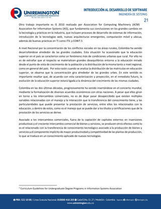 21
INTRODUCCIÓN AL DESARROLLO DE SOFTWARE
INGENIERÍA DE SISTEMAS
Otro trabajo importante es IS 2010 realizado por Association for Computing Machinery (ACM)
Association for Information Systems (AIS), que fundamenta sus conclusiones en los grandes cambios en
la tecnología y prácticas en la industria, que incluyen procesos de desarrollo de sistemas de información,
introducción de la tecnologías web, nuevas arquitecturas emergentes, computación móvil y ubicua,
además de buenas prácticas en TI como ITIL y COBIT.5
A nivel Nacional por la concentración de los conflictos sociales en las áreas rurales, Colombia ha venido
desarrollándose alrededor de las grandes ciudades. Esta situación ha ocasionado que la educación
superior en el país se caracterice como un fenómeno más de condiciones urbanas que rural. Por ello no
es de extrañar que al respecto se materialicen grandes desequilibrios entorno a la educación mirado
desde el punto de vista de crecimiento de la población y la distribución de la misma tanto a nivel regional,
como en general del país. Por esta razón cuando se analiza la distribución de las matriculas en educación
superior, se observa que la concentración gira alrededor de las grandes urbes. En este sentido es
importante resaltar que, de acuerdo con esta caracterización y proyección, en el inmediato futuro, la
evolución de la educación superior estará ligada a la dinámica del crecimiento de las mismas ciudades.
Colombia en las dos últimas décadas, progresivamente ha venido insertándose en el concierto mundial,
mediante la formalización de diversos acuerdos económicos con otras naciones. A pesar que ellos giran
en torno a los intercambios comerciales, no es de dejar pasar desapercibido que existen múltiples
variables relacionadas con el manejo y la interacción que la transferencia del conocimiento tiene, y las
particularidades que puede presentar la prestación de servicios, entre ellos los relacionados con la
educación, y dentro de estos, como es el manejo que se puede dar a los títulos y certificaciones que de la
prestación de los servicios se derive.
Asociado a los intercambios comerciales, fuera de la captación de capitales externos en inversiones
productivas y el creciente intercambio comercial de bienes y servicios, se producen otros efectos como lo
es el relacionado con la transferencia de conocimiento tecnológico asociado a la producción de bienes y
servicios y el componente implícito de mayor productividad y competitividad de las plantas de producción,
lo que se traduce en un conocimiento aplicado de nuevas tecnologías.
5
Curriculum Guidelines for Undergraduate Degree Programs in Information Systems Association
 