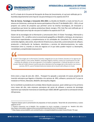 24
INTRODUCCIÓN AL DESARROLLO DE SOFTWARE
INGENIERÍA DE SISTEMAS
de CTI a través de la Encuesta de Percepción de Áreas de Conocimiento, el cual será ratificado por la
Asamblea departamental como hoja de ruta para Antioquia en los aspectos de CTI.9
Plan de Ciencia, Tecnología e Innovación 2011-2021: La Alcaldía de Medellín a través de Ruta N y en
alianza con Colciencias, construyó de manera participativa el Plan de CTI de Medellín 2011 – 2021, el cual
propone una cartera de proyectos que permiten cerrar las brechas tecnológicas, de innovación y
competitivas que tienen las cadenas productivas (Salud, energía y TIC). Este Plan será ratificado por el
Concejo Municipal como hoja de ruta para la Ciudad en los aspectos de CTI.10
Clúster de las tecnologías de la información y comunicación (Ver): El Clúster Tecnología, Información y
Comunicación –TIC-, se define como la concentración geográfica en Medellín y Antioquia, de empresas e
instituciones especializadas y complementarias en las actividades de: Consultoría TIC, contact center,
contenidos digitales, data center, desarrollo de infraestructura, desarrollo y comercialización de software,
producción y distribución de hardware, electrónica y servicios de telecomunicaciones; las cuales
interactúan entre sí, creando un clima de negocios en el que todos pueden mejorar su desempeño,
rentabilidad y competitividad empresarial.11
Entre enero y mayo de este año -2013-, Proexport ha apoyado y asesorado 14 nuevos proyectos de
inversión extranjera que llegarán a Colombia a los sectores de BPO, software y servicios de TI y que se
instalarán en Pereira, Manizales, Medellín, Barranquilla y Bogotá.
Así lo manifestó la presidenta de la entidad, María Claudia Lacouture, quien señaló que en los primeros
cinco meses del año, siete empresas extranjeras del sector de software y servicios de tecnología
reportaron que realizarán inversiones en Colombia por US$63.188.487 y generarán la contratación directa
239 personas.
9
Aspectos básicos para la presentación de propuestas al macro proyecto. “desarrollo de conocimientos y nuevos
negocios en tic”
10
Proyecto corporación ruta N Medellín. Plan estratégico de ciencia, tecnología e innovación de Medellín 2011-2021.
http://www.rutanmedellin.org/plancti/Documentos%20compartidos/Plan-de-CTi-de-Medellin.pdf
11
http://www.camaramedellin.com.co/site/Cluster-y-Competitividad/Comunidad-Cluster/Cluster-TIC.aspx
 