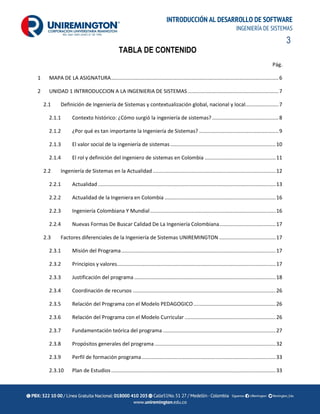3
INTRODUCCIÓN AL DESARROLLO DE SOFTWARE
INGENIERÍA DE SISTEMAS
TABLA DE CONTENIDO
Pág.
1 MAPA DE LA ASIGNATURA....................................................................................................................6
2 UNIDAD 1 INTRRODUCCION A LA INGENIERIA DE SISTEMAS...............................................................7
2.1 Definición de Ingeniería de Sistemas y contextualización global, nacional y local.......................7
2.1.1 Contexto histórico: ¿Cómo surgió la ingeniería de sistemas? ..............................................8
2.1.2 ¿Por qué es tan importante la Ingeniería de Sistemas? .......................................................9
2.1.3 El valor social de la ingeniería de sistemas.........................................................................10
2.1.4 El rol y definición del ingeniero de sistemas en Colombia .................................................11
2.2 Ingeniería de Sistemas en la Actualidad .....................................................................................12
2.2.1 Actualidad ...........................................................................................................................13
2.2.2 Actualidad de la Ingeniera en Colombia .............................................................................16
2.2.3 Ingeniería Colombiana Y Mundial.......................................................................................16
2.2.4 Nuevas Formas De Buscar Calidad De La Ingeniería Colombiana.......................................17
2.3 Factores diferenciales de la Ingeniería de Sistemas UNIREMINGTON .......................................17
2.3.1 Misión del Programa...........................................................................................................17
2.3.2 Principios y valores..............................................................................................................17
2.3.3 Justificación del programa ..................................................................................................18
2.3.4 Coordinación de recursos ...................................................................................................26
2.3.5 Relación del Programa con el Modelo PEDAGOGICO.........................................................26
2.3.6 Relación del Programa con el Modelo Curricular ...............................................................26
2.3.7 Fundamentación teórica del programa ..............................................................................27
2.3.8 Propósitos generales del programa....................................................................................32
2.3.9 Perfil de formación programa.............................................................................................33
2.3.10 Plan de Estudios..................................................................................................................33
 