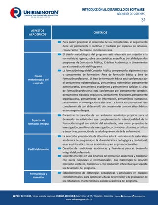 31
INTRODUCCIÓN AL DESARROLLO DE SOFTWARE
INGENIERÍA DE SISTEMAS
ASPECTOS
ACADÉMICOS
CRITERIOS
Para poder garantizar el desarrollo de las competencias, el seguimiento
debe ser permanente y continuo y mediado por espacios de refuerzo,
recuperación y formación complementaria.
Diseño
metodológico del
currículo
El diseño metodológico del programa está elaborado con sujeción a la
normatividad vigente, sobre características específicas de calidad para los
programas de Contaduría Pública, Créditos Académicos y Lineamientos
para la Acreditación del Programa.
La formación integral del Contador Público comprende las siguientes áreas
y componentes de formación: Área de formación básica y área de
formación profesional. El área de formación básica está conformada por
el pensamiento epistemológico, pensamiento matemático, pensamiento
administrativo, pensamiento económico y pensamiento jurídico. El área
de formación profesional está conformado por: pensamiento contable,
pensamiento tributario-regulativo, pensamiento financiero, pensamiento
organizacional, pensamiento de información, pensamiento humanista,
pensamiento en investigación y electivas. La formación profesional será
complementada con el desarrollo de competencias comunicativas básicas
en una segunda lengua.
Espacios de
formación integral
Garantizar la creación de un ambiente académico propicio para el
desarrollo de actividades que complementen la intencionalidad de la
formación integral con calidad del estudiante, tales como: proyectos de
investigación, semilleros de investigación, actividades culturales, artísticas
y deportivas, promoción de la salud y prevención de la enfermedad.
Perfil del docente
La selección y vinculación de docentes estará centrada en la naturaleza
académica del programa; en la idoneidad ética, pedagógica y profesional;
en el espíritu crítico de sus académicos y en su potencial creativo.
Creación de condiciones académicas y financieras para el desarrollo
integral del profesorado.
Docentes inscritos en una dinámica de interacción académica y disciplinar
con pares nacionales e internacionales, que mantengan la relación
profesión, contexto, disciplinas y con producción intelectual que soporte
los desarrollos del programa.
Permanencia y
deserción
Establecimiento de estrategias pedagógicas y actividades en espacios
complementarios, para optimizar la tazas de retención y de graduación de
los estudiantes, manteniendo la calidad académica del programa.
 
