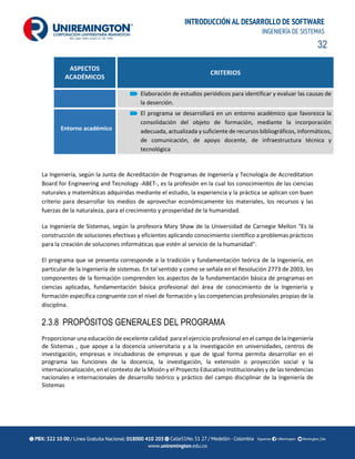 32
INTRODUCCIÓN AL DESARROLLO DE SOFTWARE
INGENIERÍA DE SISTEMAS
ASPECTOS
ACADÉMICOS
CRITERIOS
Elaboración de estudios periódicos para identificar y evaluar las causas de
la deserción.
Entorno académico
El programa se desarrollará en un entorno académico que favorezca la
consolidación del objeto de formación, mediante la incorporación
adecuada, actualizada y suficiente de recursos bibliográficos, informáticos,
de comunicación, de apoyo docente, de infraestructura técnica y
tecnológica
La Ingeniería, según la Junta de Acreditación de Programas de Ingeniería y Tecnología de Accreditation
Board for Engineering and Tecnology -ABET-, es la profesión en la cual los conocimientos de las ciencias
naturales y matemáticas adquiridas mediante el estudio, la experiencia y la práctica se aplican con buen
criterio para desarrollar los medios de aprovechar económicamente los materiales, los recursos y las
fuerzas de la naturaleza, para el crecimiento y prosperidad de la humanidad.
La Ingeniería de Sistemas, según la profesora Mary Shaw de la Universidad de Carnegie Mellon "Es la
construcción de soluciones efectivas y eficientes aplicando conocimiento científico a problemas prácticos
para la creación de soluciones informáticas que estén al servicio de la humanidad".
El programa que se presenta corresponde a la tradición y fundamentación teórica de la Ingeniería, en
particular de la Ingeniería de sistemas. En tal sentido y como se señala en el Resolución 2773 de 2003, los
componentes de la formación comprenden los aspectos de la fundamentación básica de programas en
ciencias aplicadas, fundamentación básica profesional del área de conocimiento de la Ingeniería y
formación específica congruente con el nivel de formación y las competencias profesionales propias de la
disciplina.
2.3.8 PROPÓSITOS GENERALES DEL PROGRAMA
Proporcionar una educación de excelente calidad para el ejercicio profesional en el campo de la Ingeniería
de Sistemas , que apoye a la docencia universitaria y a la investigación en universidades, centros de
investigación, empresas e incubadoras de empresas y que de igual forma permita desarrollar en el
programa las funciones de la docencia, la investigación, la extensión o proyección social y la
internacionalización, en el contexto de la Misión y el Proyecto Educativo Institucionales y de las tendencias
nacionales e internacionales de desarrollo teórico y práctico del campo disciplinar de la Ingeniería de
Sistemas
 