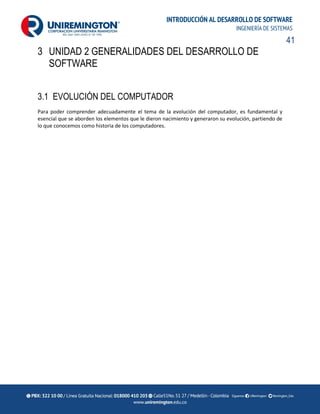41
INTRODUCCIÓN AL DESARROLLO DE SOFTWARE
INGENIERÍA DE SISTEMAS
3 UNIDAD 2 GENERALIDADES DEL DESARROLLO DE
SOFTWARE
3.1 EVOLUCIÓN DEL COMPUTADOR
Para poder comprender adecuadamente el tema de la evolución del computador, es fundamental y
esencial que se aborden los elementos que le dieron nacimiento y generaron su evolución, partiendo de
lo que conocemos como historia de los computadores.
 
