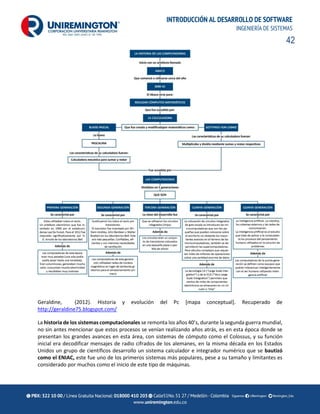 42
INTRODUCCIÓN AL DESARROLLO DE SOFTWARE
INGENIERÍA DE SISTEMAS
Geraldine, (2012). Historia y evolución del Pc [mapa conceptual]. Recuperado de
http://geraldine75.blogspot.com/
La historia de los sistemas computacionales se remonta los años 40’s, durante la segunda guerra mundial,
no sin antes mencionar que estos procesos se venían realizando años atrás, es en esta época donde se
presentan los grandes avances en esta área, con sistemas de cómputo como el Colossus, y su función
inicial era decodificar mensajes de radio cifrados de los alemanes, en la misma década en los Estados
Unidos un grupo de científicos desarrollo un sistema calculador e integrador numérico que se bautizó
como el ENIAC, este fue uno de los primeros sistemas más populares, pese a su tamaño y limitantes es
considerado por muchos como el inicio de este tipo de máquinas.
 