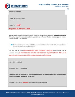 50
INTRODUCCIÓN AL DESARROLLO DE SOFTWARE
INGENIERÍA DE SISTEMAS
204 x700 =142.800MB
142.800 MB / 1024 = 139.45
139.45 / 4.7 = 29.67
Respuesta 30 DVD’s de 4.7 GB
Además de este tipo de conversiones es muy común encontrarnos que deseamos descargar información
de la web, y requerimos conocer sea tiempo, tamaño del archivo o velocidad de descarga, esto implican
cálculos similares a los anteriores.
Se desea descargar un archivo de 5 GB a una velocidad “Constante” de 103 KB/s, indique el tiempo
en horas de la descarga de dicho archivo
Para este tipo de casos encontraremos unas unidades comunes para cualquier tipo de
operación similar, si hablamos de tamaño este debe ser especificado en KB y si se
mencionan tiempos o duración esta se expresa en Segundos
5 GB x 1024 = 5.120 MB
5.120 MB x 1024 = 5.242.880 KB
Teniendo el valor del archivo en KB, se procede a determinar los tiempos de descarga, partiendo de que
existe una velocidad “Constante” de 103 KB/s
5.242.880 / 103 = 50.901 Segundos se tarda este archivo en descargar
 