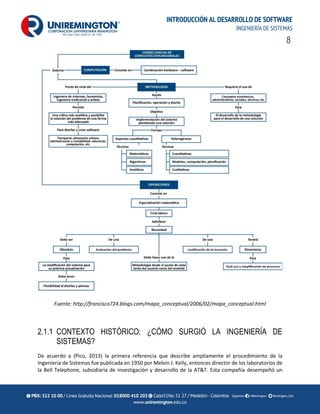 8
INTRODUCCIÓN AL DESARROLLO DE SOFTWARE
INGENIERÍA DE SISTEMAS
Fuente: http://francisco724.blogs.com/mapa_conceptual/2006/02/mapa_conceptual.html
2.1.1 CONTEXTO HISTÓRICO: ¿CÓMO SURGIÓ LA INGENIERÍA DE
SISTEMAS?
De acuerdo a (Pico, 2013) la primera referencia que describe ampliamente el procedimiento de la
Ingeniería de Sistemas fue publicada en 1950 por Melvin J. Kelly, entonces director de los laboratorios de
la Bell Telephone, subsidiaria de investigación y desarrollo de la AT&T. Esta compañía desempeñó un
 