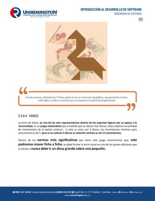 90
INTRODUCCIÓN AL DESARROLLO DE SOFTWARE
INGENIERÍA DE SISTEMAS
3.3.8.4 HANOI
La torre de Hanoi, es una de las más representativas dentro de los aspectos lógicos por su apoyo a la
recursividad, es un juego matemático que a medida que se ubican más discos, estos duplican la cantidad
de movimientos de la opción anterior, si esta se inicia con 3 discos, los movimientos mínimos para
solucionarla es de 7, pero si se colocan 4 discos su solución mínima es de 15 movimientos.
Dentro de las normas más significativas que tiene este juego encontramos que, solo
podremos mover ficha a ficha, se debe formar la torre inicial en uno de los postes adiciones que
se tienen y nunca debe ir un disco grande sobre uno pequeño.
 