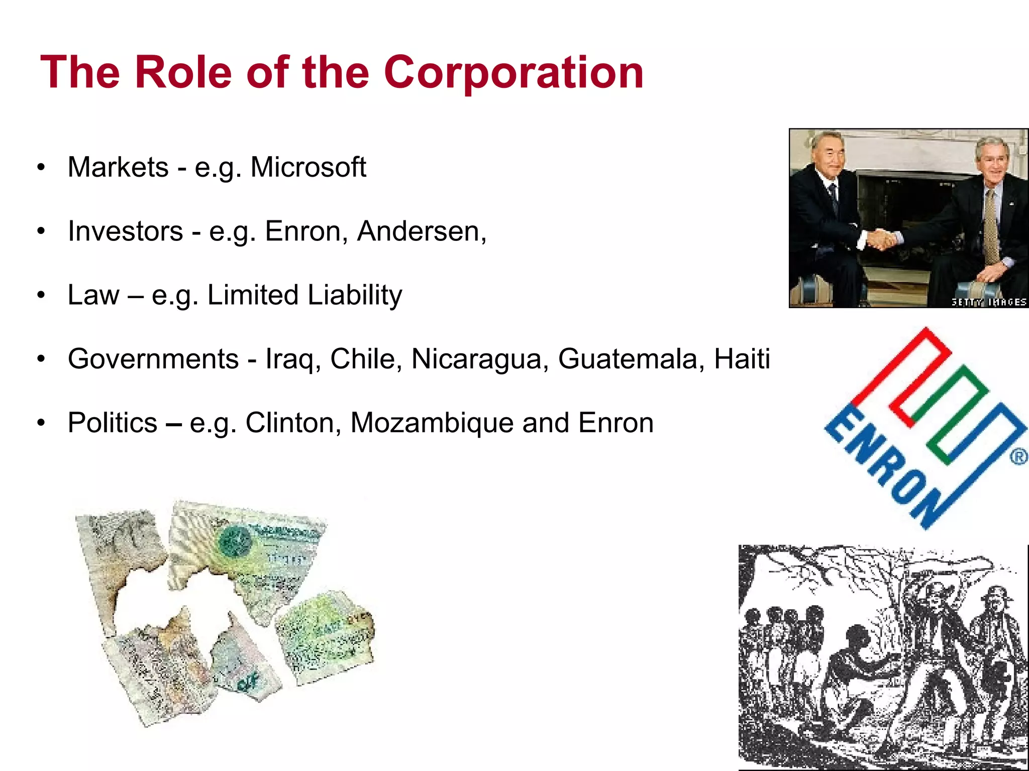 The Role of the Corporation Markets - e.g. Microsoft Investors - e.g. Enron, Andersen,  Law – e.g. Limited Liability Governments - Iraq, Chile, Nicaragua, Guatemala, Haiti Politics  –  e.g.  Clinton, Mozambique and Enron 