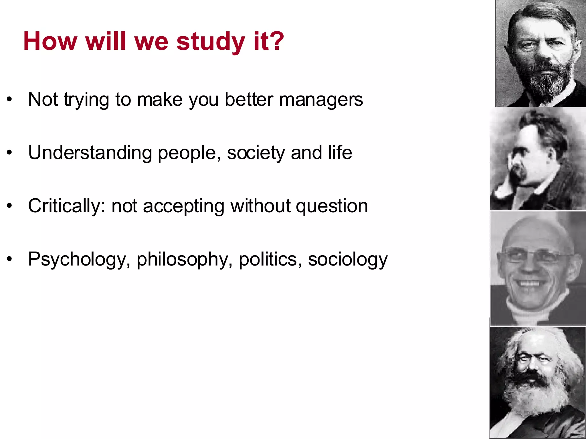 How will we study it? Not trying to make you better managers Understanding people, society and life Critically: not accepting without question Psychology, philosophy, politics, sociology 