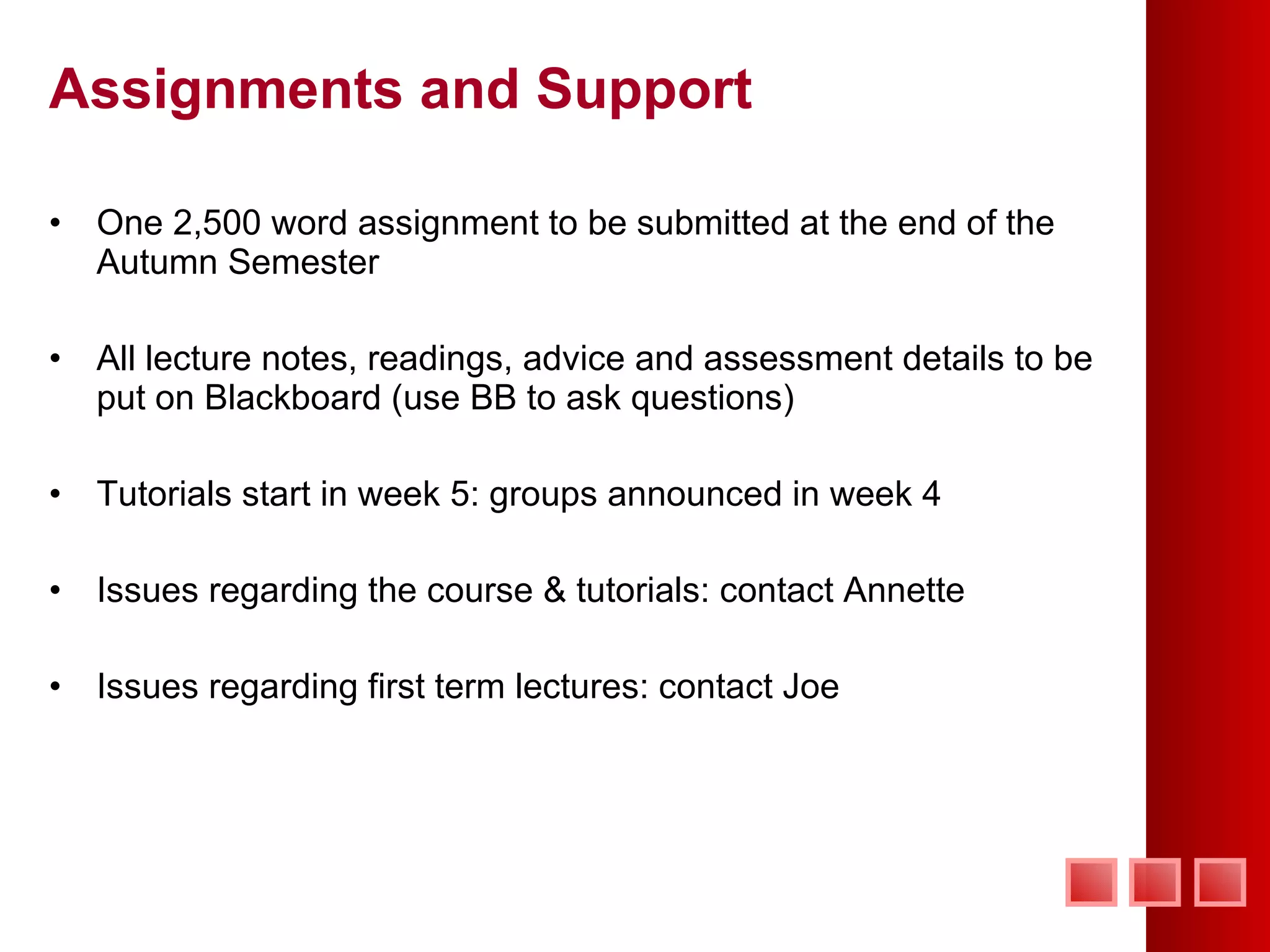 Assignments and Support One 2,500 word assignment to be submitted at the end of the Autumn Semester All lecture notes, readings, advice and assessment details to be put on Blackboard (use BB to ask questions) Tutorials start in week 5: groups announced in week 4 Issues regarding the course & tutorials: contact Annette Issues regarding first term lectures: contact Joe 
