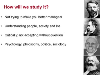 How will we study it? Not trying to make you better managers Understanding people, society and life Critically: not accepting without question Psychology, philosophy, politics, sociology 