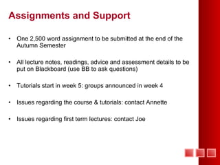 Assignments and Support One 2,500 word assignment to be submitted at the end of the Autumn Semester All lecture notes, readings, advice and assessment details to be put on Blackboard (use BB to ask questions) Tutorials start in week 5: groups announced in week 4 Issues regarding the course & tutorials: contact Annette Issues regarding first term lectures: contact Joe 
