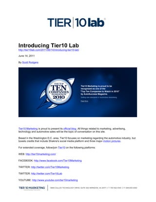  
Introducing Tier10 Lab
http://tier10lab.com/2011/06/14/introducing-tier10-lab/

June 14, 2011

By Scott Rodgers




Tier10 Marketing is proud to present its official blog. All things related to marketing, advertising,
technology and automotive sales will be the topic of conversation on this site.

Based in the Washington D.C. area, Tier10 focuses on marketing regarding the automotive industry, but
boasts credits that include Shakira's social media platform and three major motion pictures.

For extended coverage, follow/join Tier10 on the following platforms:

WEB: http://tier10marketing.com/

FACEBOOK: http://www.facebook.com/Tier10Marketing

TWITTER: http://twitter.com/Tier10Marketing

TWITTER: http://twitter.com/Tier10Lab

YOUTUBE: http://www.youtube.com/tier10marketing



                                                                                                        	
  
 