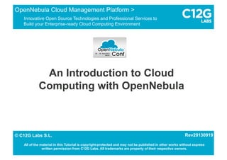 An Introduction to Cloud
Computing with OpenNebula
OpenNebula Cloud Management Platform >
Innovative Open Source Technologies and Professional Services to
Build your Enterprise-ready Cloud Computing Environment
1/15© C12G Labs S.L.
All of the material in this Tutorial is copyright-protected and may not be published in other works without express
written permission from C12G Labs. All trademarks are property of their respective owners.
© C12G Labs S.L. Rev20130919
 