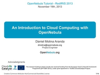 OpenNebula Tutorial - RedIRIS 2013
November 19th, 2013

An Introduction to Cloud Computing with
OpenNebula
Daniel Molina Aranda
dmolina@opennebula.org
Project Engineer

Acknowledgments
The research leading to these results has received funding from the European Union's Seventh Framework
Programme ([FP7/2007-2013] ) under grant agreement n° 612053 (CloudCatalyst Project)

Creative Commons Attribution-NonCommercial-ShareAlike License

1/16

 
