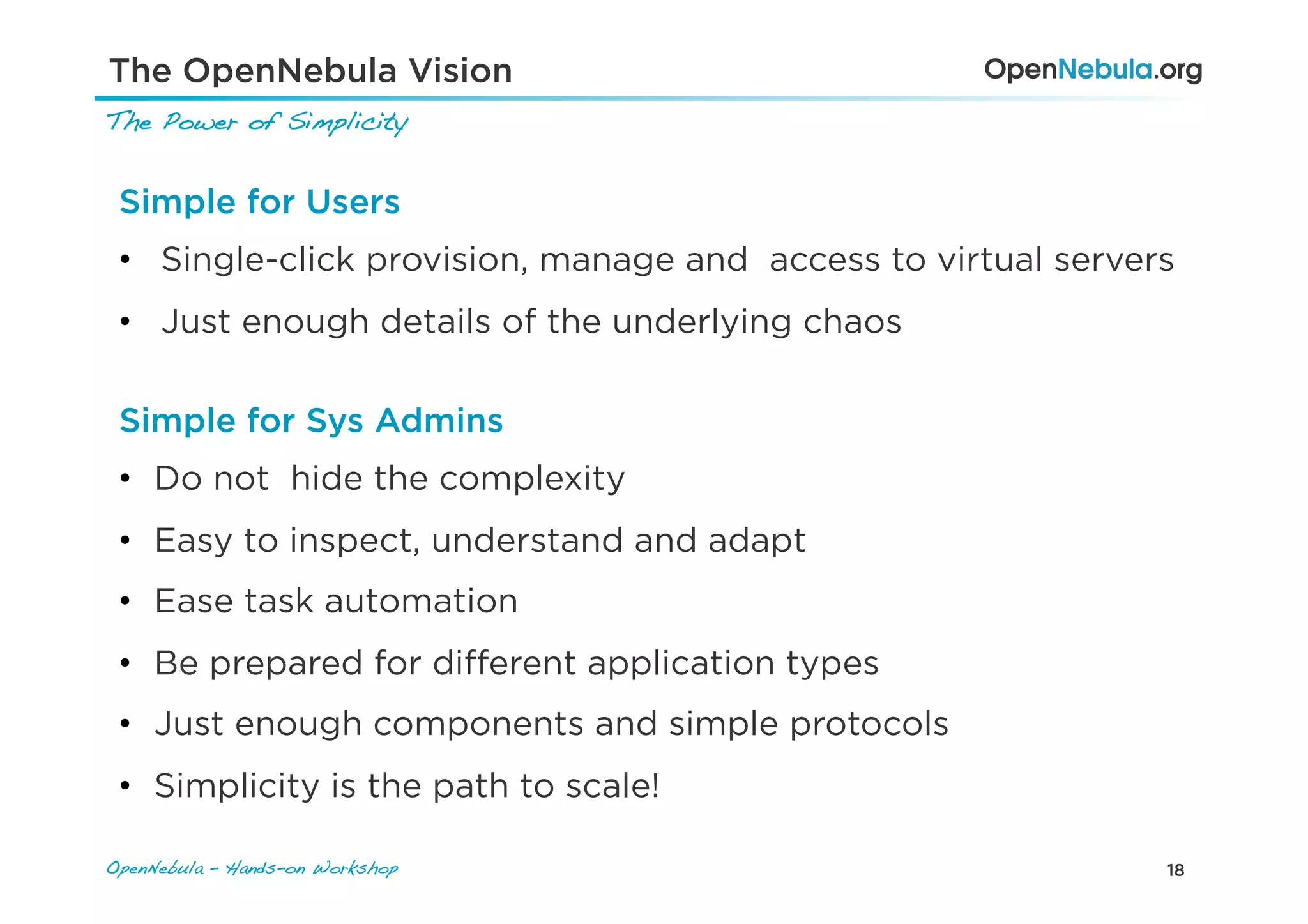18OpenNebula – Hands-on Workshop!
The Power of Simplicity!
The OpenNebula Vision
Simple for Users
•  Single-click provision, manage and access to virtual servers
•  Just enough details of the underlying chaos
Simple for Sys Admins
•  Do not hide the complexity
•  Easy to inspect, understand and adapt
•  Ease task automation
•  Be prepared for diﬀerent application types
•  Just enough components and simple protocols
•  Simplicity is the path to scale!
 