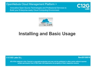 Installing and Basic Usage
OpenNebula Cloud Management Platform >
Innovative Open Source Technologies and Professional Services to
Build your Enterprise-ready Cloud Computing Environment
1/15© C12G Labs S.L.
All of the material in this Tutorial is copyright-protected and may not be published in other works without express
written permission from C12G Labs. All trademarks are property of their respective owners.
© C12G Labs S.L. Rev20130919
 