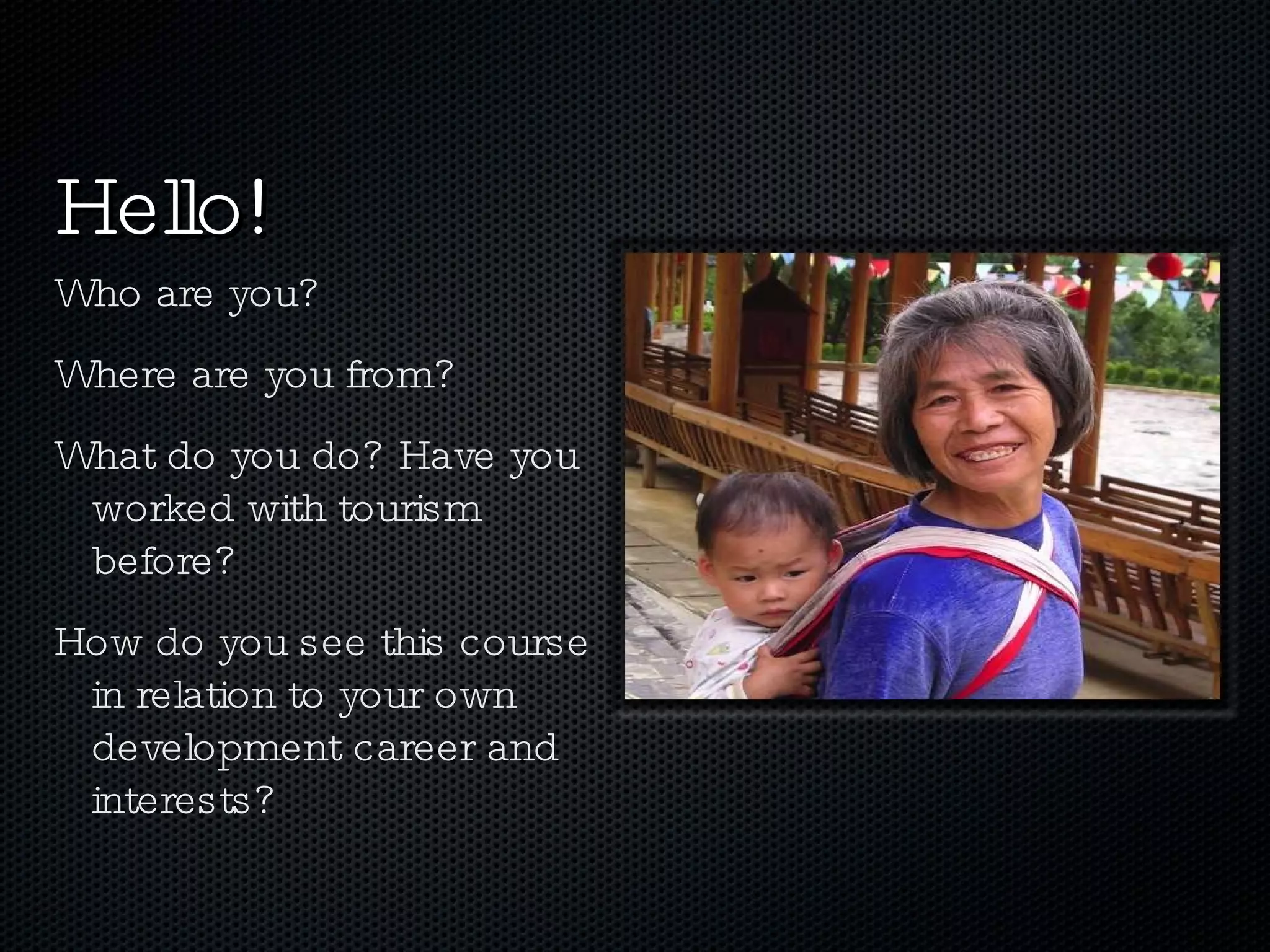 Who are you? Where are you from? What do you do? Have you worked with tourism before? How do you see this course in relation to your own development career and interests? Hello! 