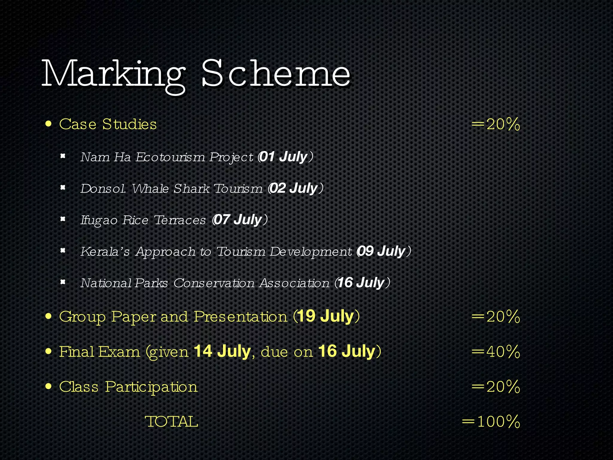 Marking Scheme Case Studies  = 20% Nam Ha Ecotourism Project ( 01 July ) Donsol. Whale Shark Tourism ( 02 July ) Ifugao Rice Terraces ( 07 July ) Kerala’s Approach to Tourism Development ( 09 July ) National Parks Conservation Association ( 16 July ) Group Paper and Presentation ( 19 July )  = 20% Final Exam (given  14 July , due on  16 July )  = 40% Class Participation  = 20% TOTAL = 100% 