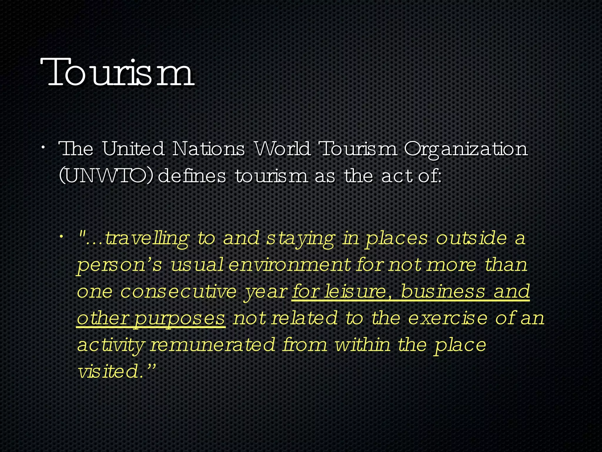 Tourism The United Nations World Tourism Organization (UNWTO) defines tourism as the act of:  &quot;...travelling to and staying in places outside a person’s usual environment for not more than one consecutive year  for leisure, business and other purposes  not related to the exercise of an activity remunerated from within the place visited.” 