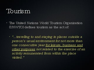 Tourism The United Nations World Tourism Organization (UNWTO) defines tourism as the act of:  "...travelling to and staying in places outside a person’s usual environment for not more than one consecutive year  for leisure, business and other purposes  not related to the exercise of an activity remunerated from within the place visited.” 