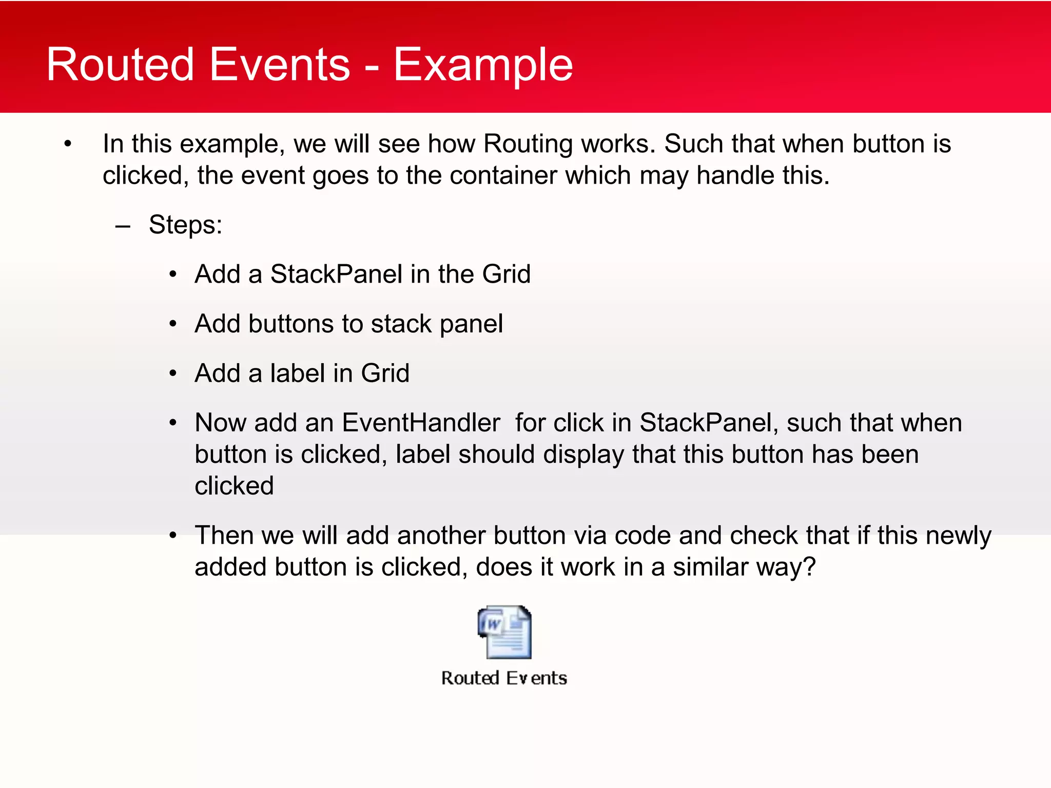 Routed Events - Example
•   In this example, we will see how Routing works. Such that when button is
    clicked, the event goes to the container which may handle this.
     – Steps:
         • Add a StackPanel in the Grid
         • Add buttons to stack panel
         • Add a label in Grid
         • Now add an EventHandler for click in StackPanel, such that when
           button is clicked, label should display that this button has been
           clicked
         • Then we will add another button via code and check that if this newly
           added button is clicked, does it work in a similar way?
 