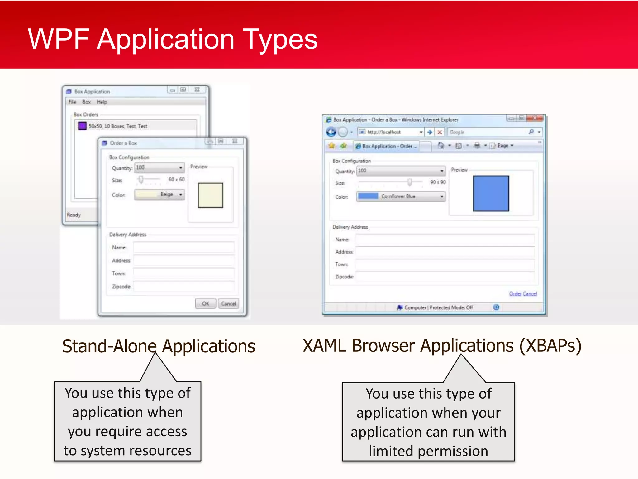 WPF Application Types




  Stand-Alone Applications   XAML Browser Applications (XBAPs)

  You use this type of              You use this type of
    application when               application when your
   you require access             application can run with
  to system resources                limited permission
 