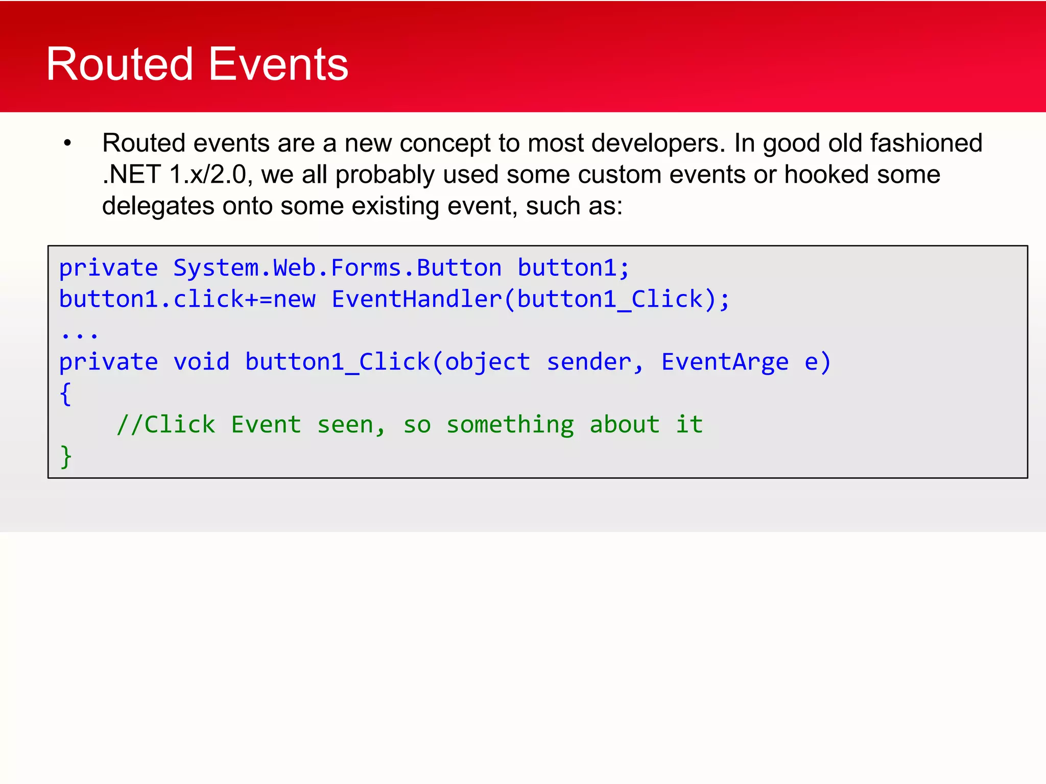 Routed Events
•   Routed events are a new concept to most developers. In good old fashioned
    .NET 1.x/2.0, we all probably used some custom events or hooked some
    delegates onto some existing event, such as:

private System.Web.Forms.Button button1;
button1.click+=new EventHandler(button1_Click);
...
private void button1_Click(object sender, EventArge e)
{
    //Click Event seen, so something about it
}
 