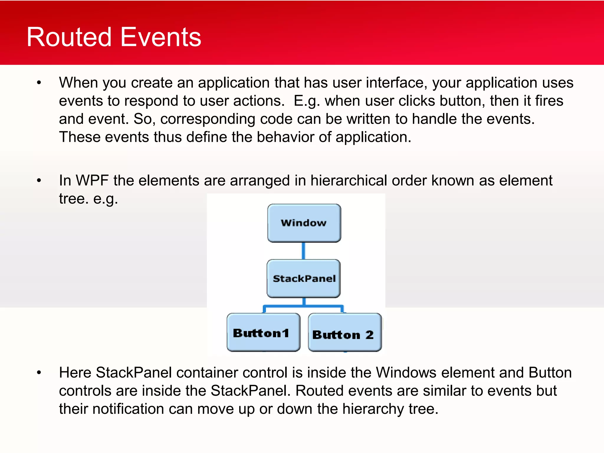 Routed Events
•   When you create an application that has user interface, your application uses
    events to respond to user actions. E.g. when user clicks button, then it fires
    and event. So, corresponding code can be written to handle the events.
    These events thus define the behavior of application.

•   In WPF the elements are arranged in hierarchical order known as element
    tree. e.g.




•   Here StackPanel container control is inside the Windows element and Button
    controls are inside the StackPanel. Routed events are similar to events but
    their notification can move up or down the hierarchy tree.
 
