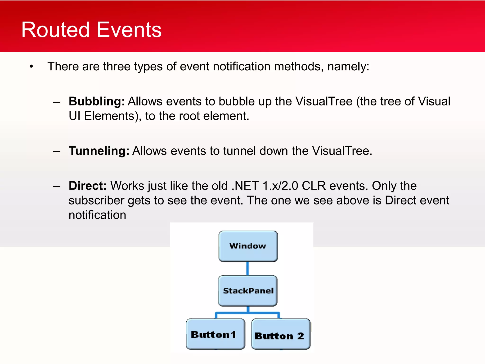 Routed Events
•   There are three types of event notification methods, namely:

     – Bubbling: Allows events to bubble up the VisualTree (the tree of Visual
       UI Elements), to the root element.

     – Tunneling: Allows events to tunnel down the VisualTree.

     – Direct: Works just like the old .NET 1.x/2.0 CLR events. Only the
       subscriber gets to see the event. The one we see above is Direct event
       notification
 