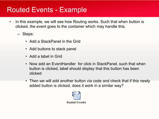 Routed Events - Example
•   In this example, we will see how Routing works. Such that when button is
    clicked, the event goes to the container which may handle this.
     – Steps:
         • Add a StackPanel in the Grid
         • Add buttons to stack panel
         • Add a label in Grid
         • Now add an EventHandler for click in StackPanel, such that when
           button is clicked, label should display that this button has been
           clicked
         • Then we will add another button via code and check that if this newly
           added button is clicked, does it work in a similar way?
 
