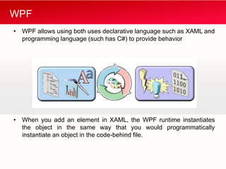 WPF
• WPF allows using both uses declarative language such as XAML and
  programming language (such has C#) to provide behavior




• When you add an element in XAML, the WPF runtime instantiates
  the object in the same way that you would programmatically
  instantiate an object in the code-behind file.
 