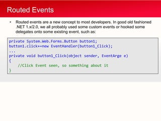 Routed Events
•   Routed events are a new concept to most developers. In good old fashioned
    .NET 1.x/2.0, we all probably used some custom events or hooked some
    delegates onto some existing event, such as:

private System.Web.Forms.Button button1;
button1.click+=new EventHandler(button1_Click);
...
private void button1_Click(object sender, EventArge e)
{
    //Click Event seen, so something about it
}
 