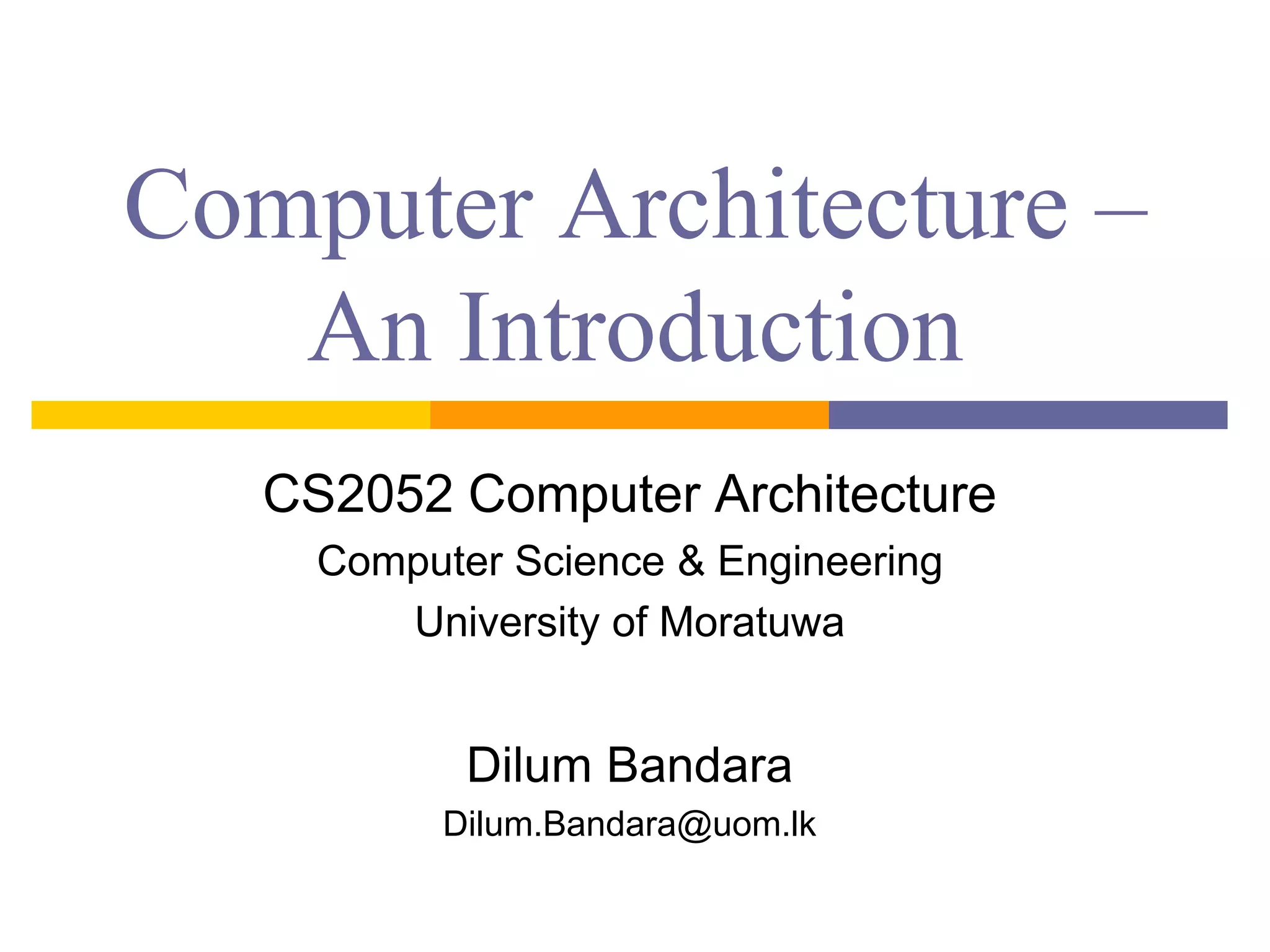 Computer Architecture – 
An Introduction 
CS2052 Computer Architecture 
Computer Science & Engineering 
University of Moratuwa 
Dilum Bandara 
Dilum.Bandara@uom.lk 
 