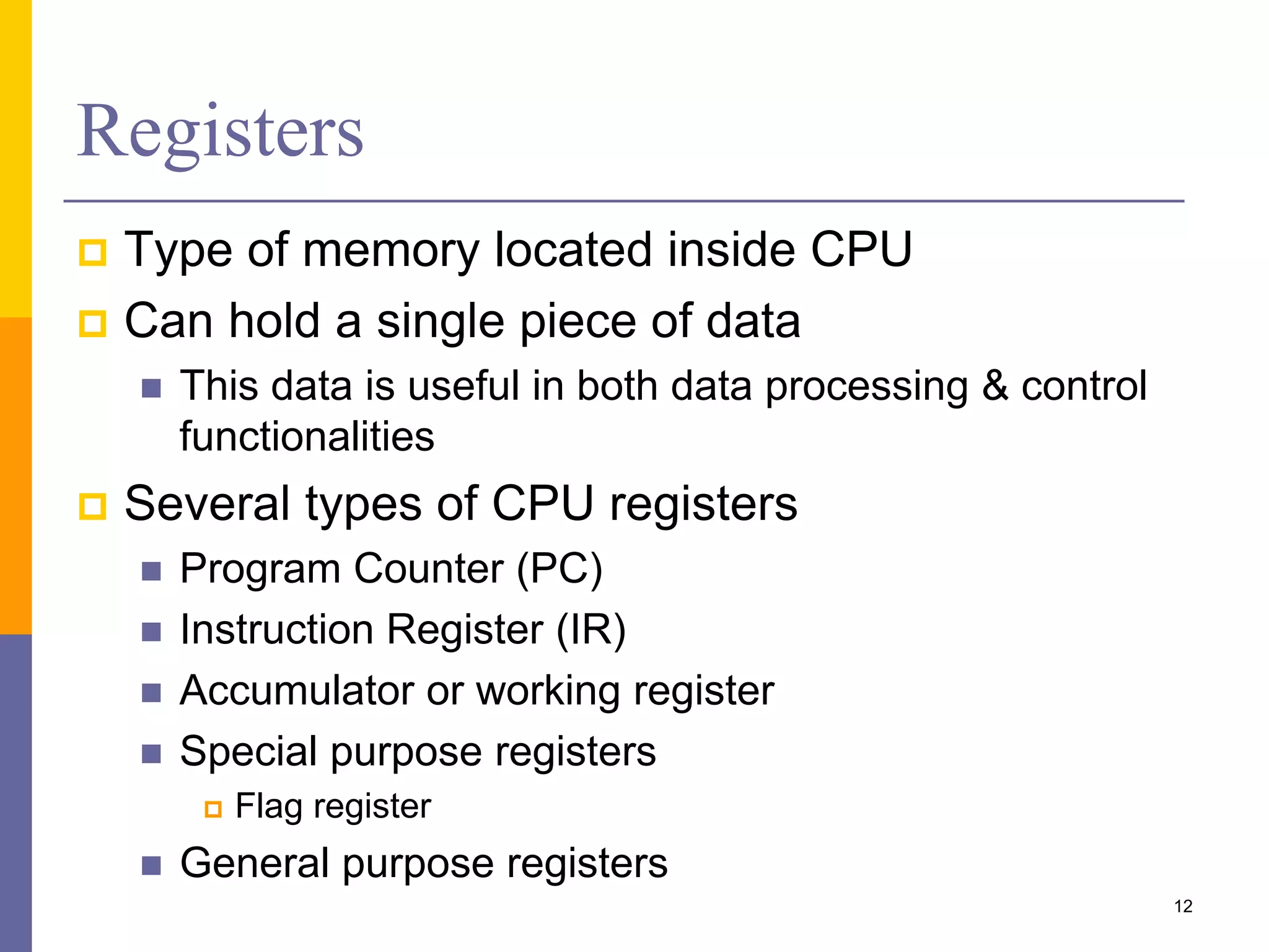 Registers 
 Type of memory located inside CPU 
 Can hold a single piece of data 
 This data is useful in both data processing & control 
functionalities 
 Several types of CPU registers 
 Program Counter (PC) 
 Instruction Register (IR) 
 Accumulator or working register 
 Special purpose registers 
 Flag register 
 General purpose registers 
12 
 