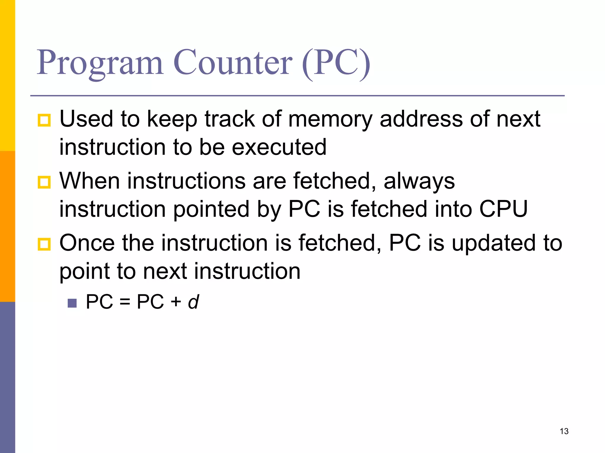 Program Counter (PC) 
 Used to keep track of memory address of next 
instruction to be executed 
 When instructions are fetched, always 
instruction pointed by PC is fetched into CPU 
 Once the instruction is fetched, PC is updated to 
point to next instruction 
 PC = PC + d 
13 
 
