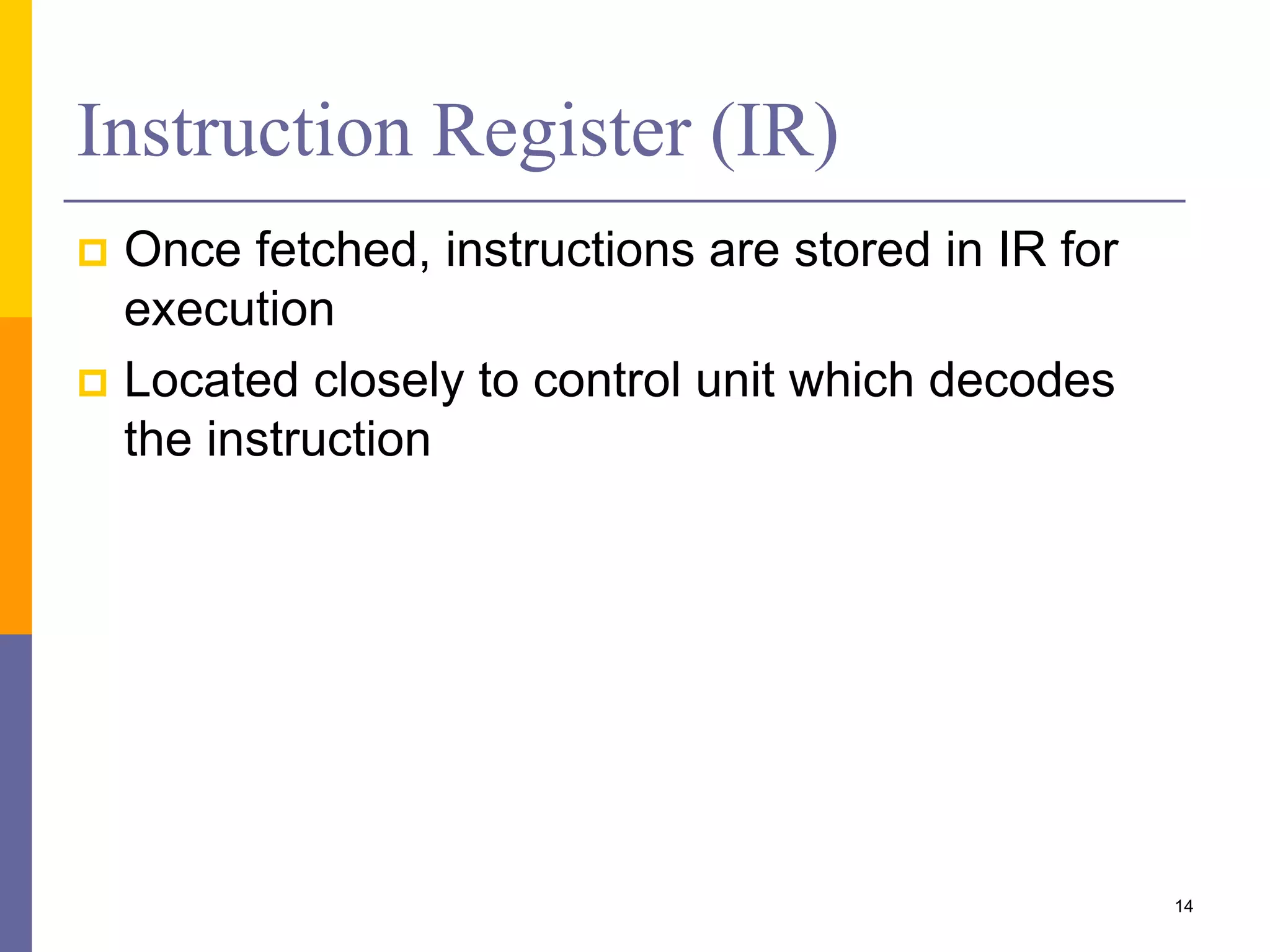 Instruction Register (IR) 
 Once fetched, instructions are stored in IR for 
execution 
 Located closely to control unit which decodes 
the instruction 
14 
 