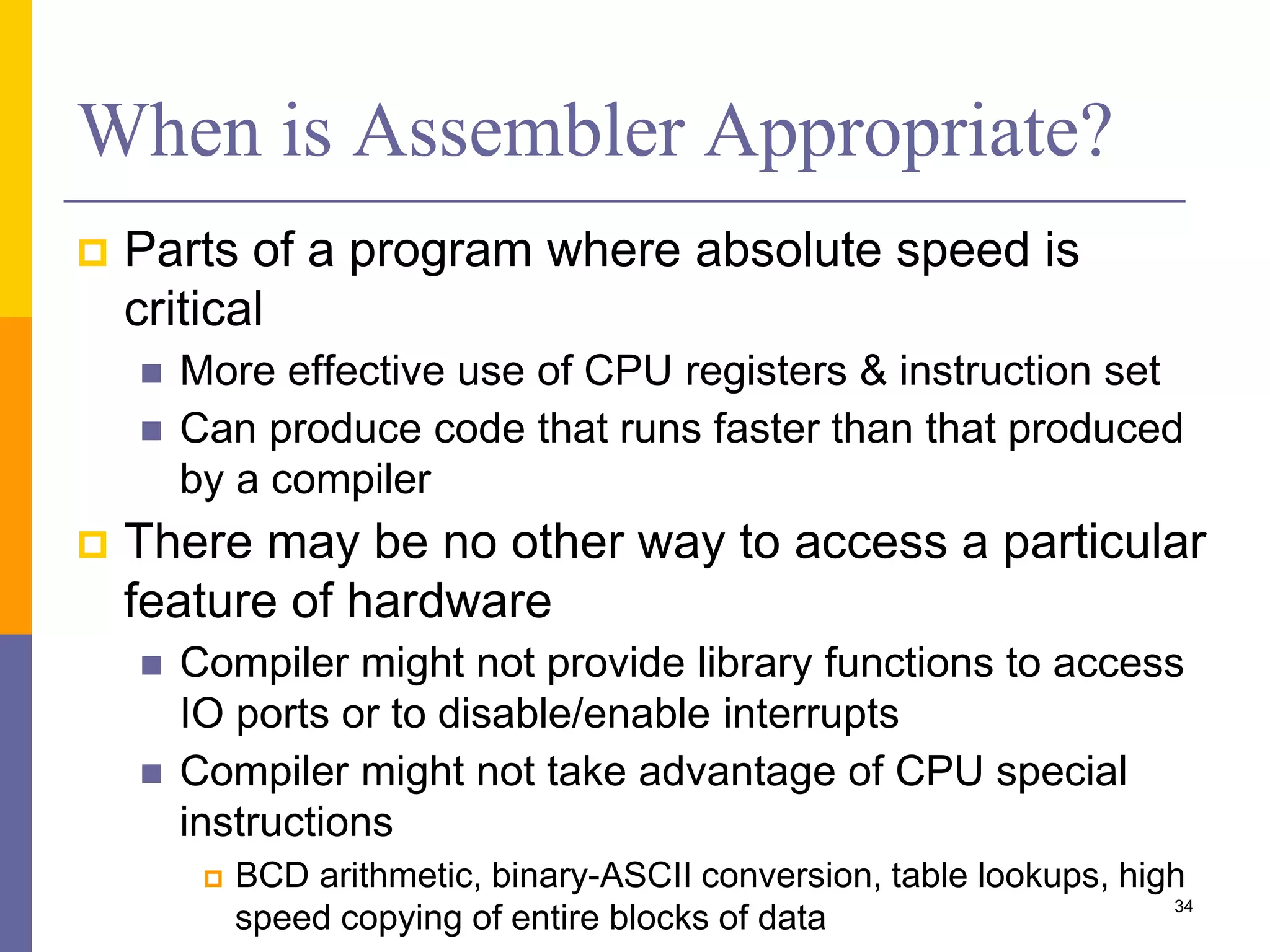 When is Assembler Appropriate? 
 Parts of a program where absolute speed is 
critical 
 More effective use of CPU registers & instruction set 
 Can produce code that runs faster than that produced 
by a compiler 
 There may be no other way to access a particular 
feature of hardware 
 Compiler might not provide library functions to access 
IO ports or to disable/enable interrupts 
 Compiler might not take advantage of CPU special 
instructions 
 BCD arithmetic, binary-ASCII conversion, table lookups, high 
speed copying of entire blocks of data 34 
 