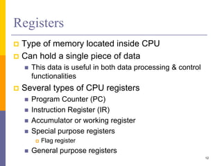 Registers 
 Type of memory located inside CPU 
 Can hold a single piece of data 
 This data is useful in both data processing & control 
functionalities 
 Several types of CPU registers 
 Program Counter (PC) 
 Instruction Register (IR) 
 Accumulator or working register 
 Special purpose registers 
 Flag register 
 General purpose registers 
12 
 