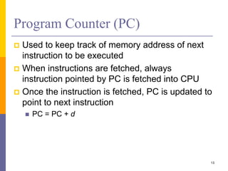 Program Counter (PC) 
 Used to keep track of memory address of next 
instruction to be executed 
 When instructions are fetched, always 
instruction pointed by PC is fetched into CPU 
 Once the instruction is fetched, PC is updated to 
point to next instruction 
 PC = PC + d 
13 
 