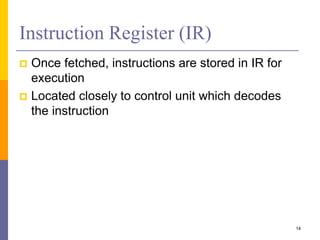 Instruction Register (IR) 
 Once fetched, instructions are stored in IR for 
execution 
 Located closely to control unit which decodes 
the instruction 
14 
 
