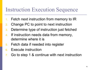 19 
Instruction Execution Sequence 
1. Fetch next instruction from memory to IR 
2. Change PC to point to next instruction 
3. Determine type of instruction just fetched 
4. If instruction needs data from memory, 
determine where it is 
5. Fetch data if needed into register 
6. Execute instruction 
7. Go to step 1 & continue with next instruction 
 