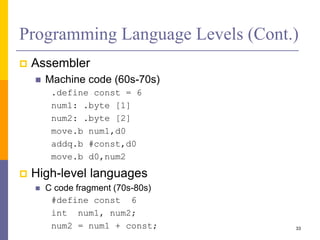 Programming Language Levels (Cont.) 
 Assembler 
 Machine code (60s-70s) 
.define const = 6 
num1: .byte [1] 
num2: .byte [2] 
move.b num1,d0 
addq.b #const,d0 
move.b d0,num2 
 High-level languages 
 C code fragment (70s-80s) 
#define const 6 
int num1, num2; 
num2 = num1 + const; 33 
 