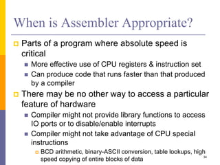 When is Assembler Appropriate? 
 Parts of a program where absolute speed is 
critical 
 More effective use of CPU registers & instruction set 
 Can produce code that runs faster than that produced 
by a compiler 
 There may be no other way to access a particular 
feature of hardware 
 Compiler might not provide library functions to access 
IO ports or to disable/enable interrupts 
 Compiler might not take advantage of CPU special 
instructions 
 BCD arithmetic, binary-ASCII conversion, table lookups, high 
speed copying of entire blocks of data 34 
 