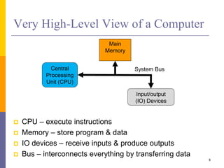 Very High-Level View of a Computer 
 CPU – execute instructions 
 Memory – store program & data 
System Bus 
 IO devices – receive inputs & produce outputs 
 Bus – interconnects everything by transferring data 
8 
Central 
Processing 
Unit (CPU) 
Main 
Memory 
Input/output 
(IO) Devices 
 