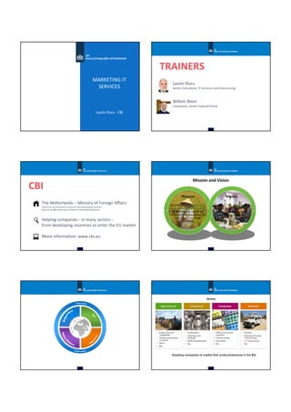 MARKETING IT
SERVICES
Laszlo Klucs - CBI
TRAINERS
Laszlo Klucs
Senior Consultant, IT Services and Outsourcing
Willem Blom
Consultant, owner Expand Online
CBI
The Netherlands – Ministry of Foreign Affairs
Centre for the Promotion of Imports from Developing countries
Centrum tot Bevordering van Import uit Ontwikkelingslanden
Helping companies - in many sectors -
from developing countries to enter the EU market
More information: www.cbi.eu
3-10-2015 CBI - Ministry of Foreign Affairs
Mission and Vision
Mission Vision
CBI is THE expert in
export development and
export promotion from
developing countries
Contribute to sustainable
economic development
in developing countries
through the expansion of
exports from these
countries
3-10-2015 CBI - Ministry of Foreign Affairs5
Sectors
3-10-2015 CBI - Ministry of Foreign Affairs6
AgriculturalAgriculturalAgricultural IndustrialIndustrialIndustrial ConsumerConsumerConsumer ServicesServicesServices
Assisting companies to market their products/services in the EU
 