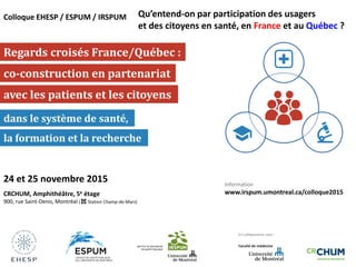 Regards croisés France/Québec :
avec les patients et les citoyens
co-construction en partenariat
dans le système de santé,
la formation et la recherche
Colloque EHESP / ESPUM / IRSPUM
24 et 25 novembre 2015
CRCHUM, Amphithéâtre, 5e étage
900, rue Saint-Denis, Montréal ( Station Champ-de-Mars)
Information
www.irspum.umontreal.ca/colloque2015
En collaboration avec :
Qu’entend-on par participation des usagers
et des citoyens en santé, en France et au Québec ?
 