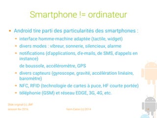 session fev 2016 Yann Caron (c) 2014 14
Smartphone != ordinateur
 Android tire parti des particularités des smartphones :
➔ interface homme-machine adaptée (tactile, widget)
➔ divers modes : vibreur, sonnerie, silencieux, alarme
➔ notifications (d'applications, d'e-mails, de SMS, d'appels en
instance)
de boussole, accéléromètre, GPS
➔ divers capteurs (gyroscope, gravité, accélération linéaire,
baromètre)
➔ NFC, RFID (technologie de cartes à puce, HF courte portée)
➔ téléphonie (GSM) et réseau EDGE, 3G, 4G, etc.
Slide original (c) JMF
 