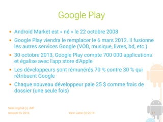 session fev 2016 Yann Caron (c) 2014 17
Google Play
 Android Market est « né » le 22 octobre 2008
 Google Play viendra le remplacer le 6 mars 2012. Il fusionne
les autres services Google (VOD, musique, livres, bd, etc.)
 30 octobre 2013, Google Play compte 700 000 applications
et égalise avec l'app store d'Apple
 Les développeurs sont rémunérés 70 % contre 30 % qui
rétribuent Google
 Chaque nouveau développeur paie 25 $ comme frais de
dossier (une seule fois)
Slide original (c) JMF
 