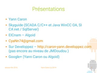 session fev 2016 Yann Caron (c) 2014 2
Présentations
 Yann Caron
 Skyguide (SCADA C/C++ et Java WinCC OA, SI
C#.net / SqlServer)
 EICnam – Algoid
 CyaNn74@gmail.com
 Sur Developpez – http://caron-yann.developpez.com
(pas encore au niveau de JMDoudou )
 Google+ (Yann Caron ou Algoid)
 